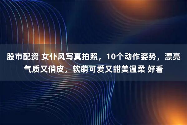 股市配资 女仆风写真拍照，10个动作姿势，漂亮气质又俏皮，软萌可爱又甜美温柔 好看