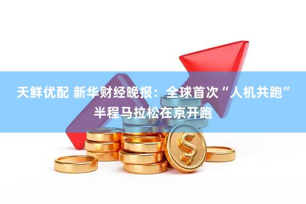 天鲜优配 新华财经晚报：全球首次“人机共跑”半程马拉松在京开跑