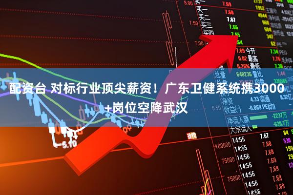 配资台 对标行业顶尖薪资！广东卫健系统携3000+岗位空降武汉
