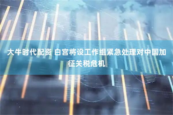 大牛时代配资 白宫将设工作组紧急处理对中国加征关税危机