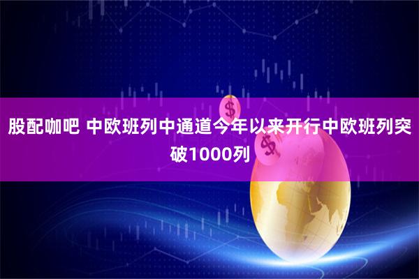股配咖吧 中欧班列中通道今年以来开行中欧班列突破1000列