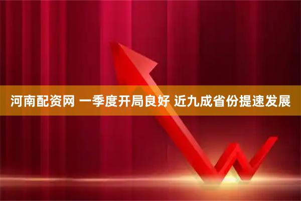 河南配资网 一季度开局良好 近九成省份提速发展