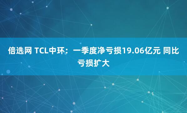 倍选网 TCL中环：一季度净亏损19.06亿元 同比亏损扩大
