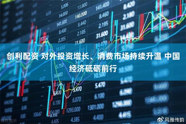 创利配资 对外投资增长、消费市场持续升温 中国经济砥砺前行