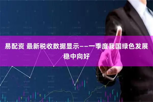 易配资 最新税收数据显示——一季度我国绿色发展稳中向好