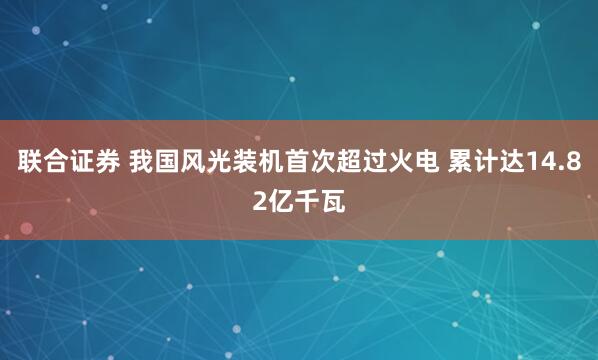 联合证券 我国风光装机首次超过火电 累计达14.82亿千瓦