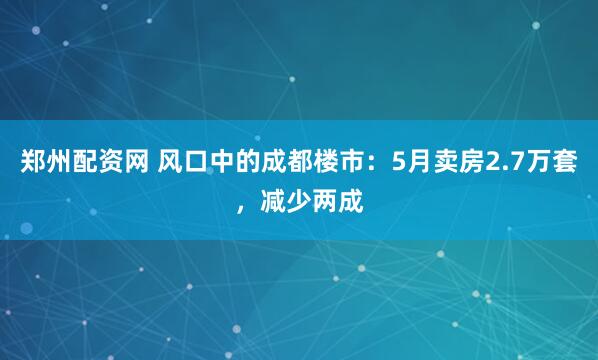 郑州配资网 风口中的成都楼市：5月卖房2.7万套，减少两成