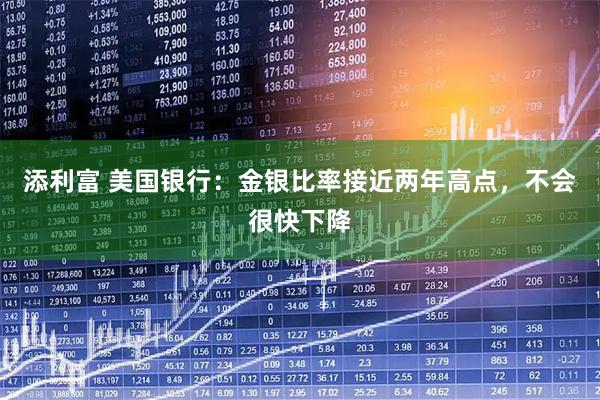 添利富 美国银行：金银比率接近两年高点，不会很快下降