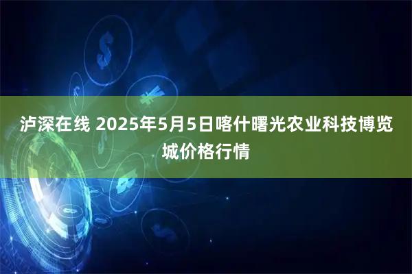 泸深在线 2025年5月5日喀什曙光农业科技博览城价格行情