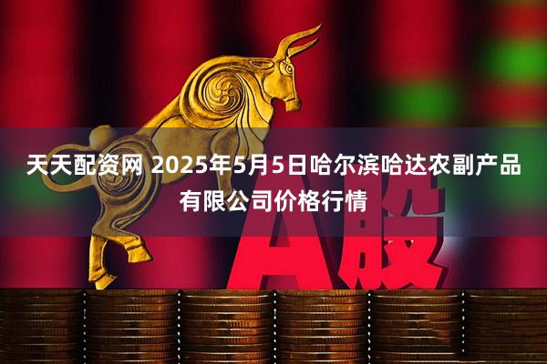 天天配资网 2025年5月5日哈尔滨哈达农副产品有限公司价格行情