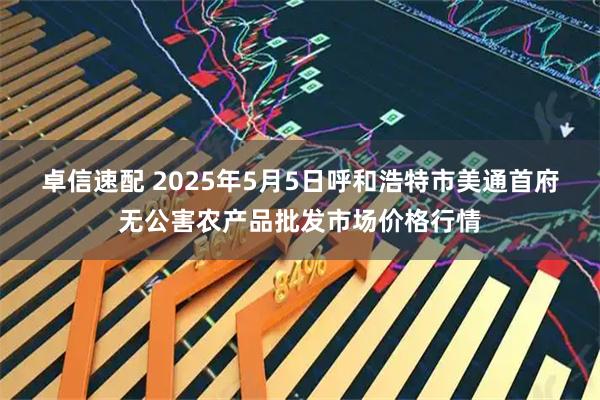 卓信速配 2025年5月5日呼和浩特市美通首府无公害农产品批发市场价格行情