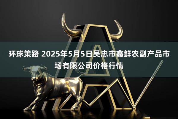 环球策路 2025年5月5日吴忠市鑫鲜农副产品市场有限公司价格行情