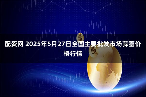 配资网 2025年5月27日全国主要批发市场蒜薹价格行情