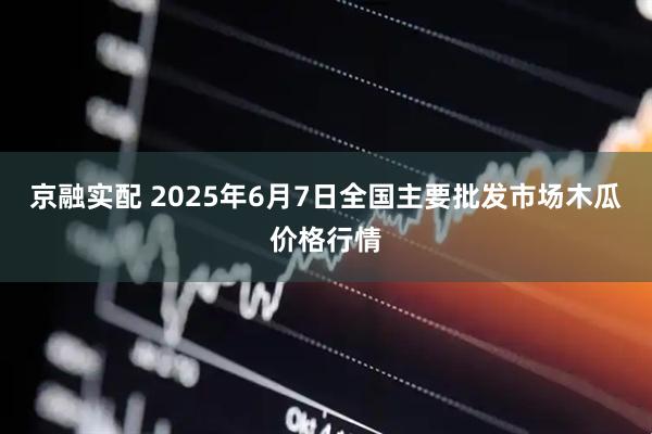 京融实配 2025年6月7日全国主要批发市场木瓜价格行情
