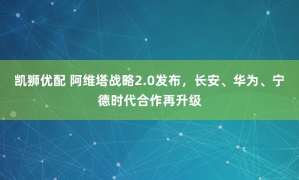 凯狮优配 阿维塔战略2.0发布，长安、华为、宁德时代合作再升级
