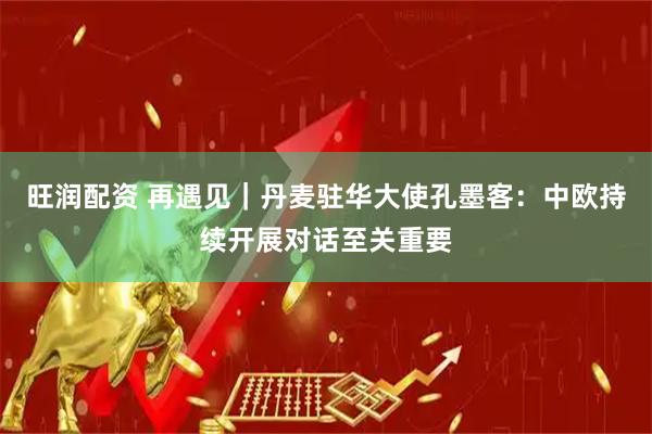 旺润配资 再遇见｜丹麦驻华大使孔墨客：中欧持续开展对话至关重要