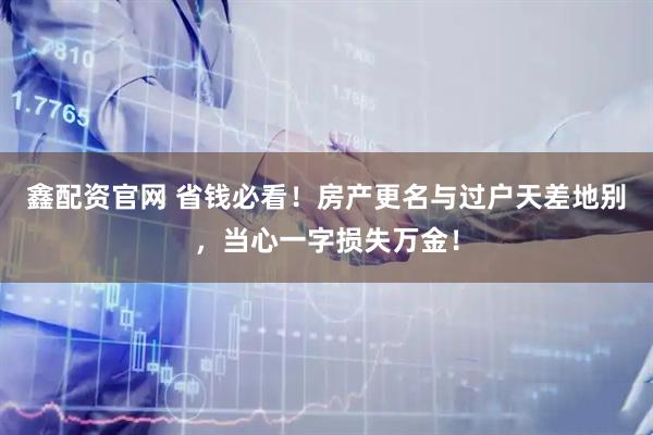 鑫配资官网 省钱必看！房产更名与过户天差地别，当心一字损失万金！