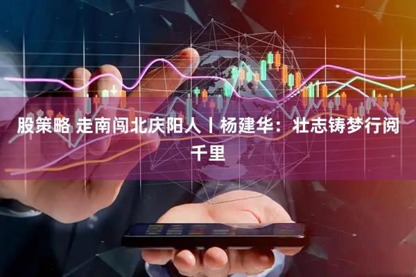 股策略 走南闯北庆阳人丨杨建华：壮志铸梦行阅千里