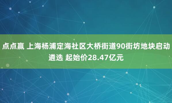 点点赢 上海杨浦定海社区大桥街道90街坊地块启动遴选 起始价28.47亿元
