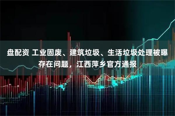 盘配资 工业固废、建筑垃圾、生活垃圾处理被曝存在问题，江西萍乡官方通报