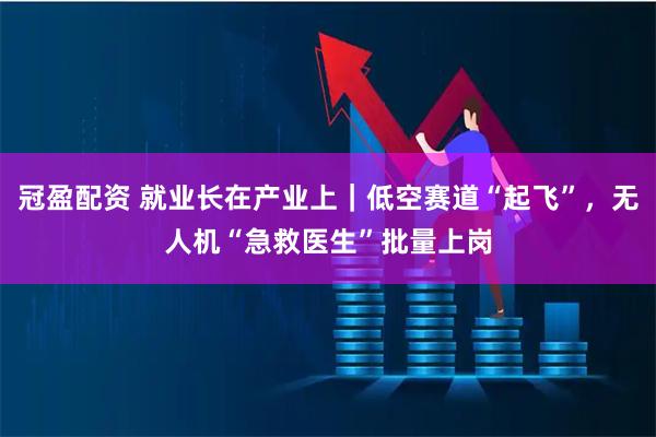 冠盈配资 就业长在产业上｜低空赛道“起飞”，无人机“急救医生”批量上岗