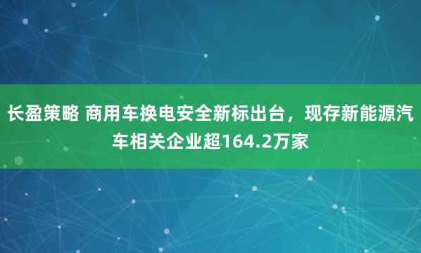长盈策略 商用车换电安全新标出台，现存新能源汽车相关企业超164.2万家