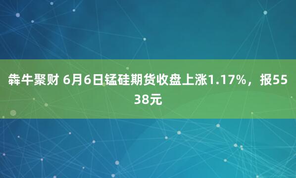 犇牛聚财 6月6日锰硅期货收盘上涨1.17%，报5538元
