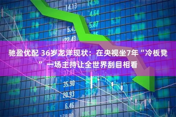 驰盈优配 36岁龙洋现状：在央视坐7年“冷板凳” 一场主持让全世界刮目相看
