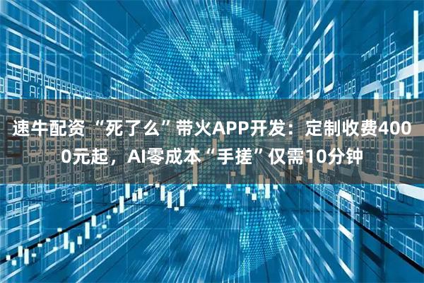 速牛配资 “死了么”带火APP开发：定制收费4000元起，AI零成本“手搓”仅需10分钟