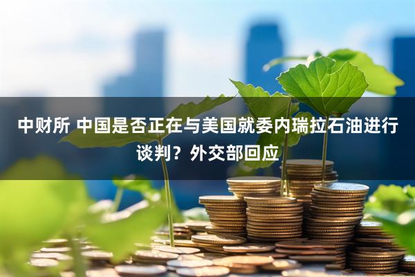 中财所 中国是否正在与美国就委内瑞拉石油进行谈判？外交部回应