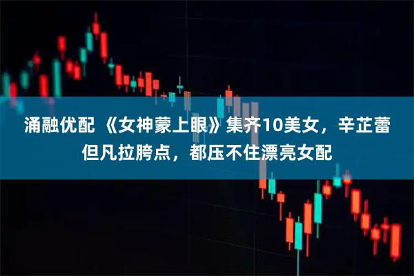 涌融优配 《女神蒙上眼》集齐10美女，辛芷蕾但凡拉胯点，都压不住漂亮女配