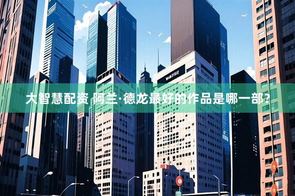 大智慧配资 阿兰·德龙最好的作品是哪一部？