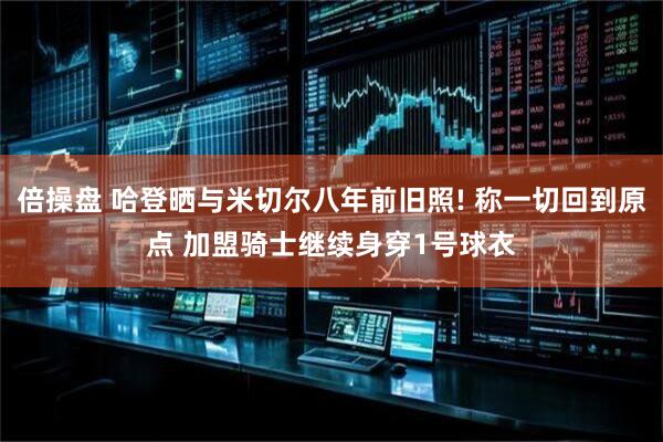 倍操盘 哈登晒与米切尔八年前旧照! 称一切回到原点 加盟骑士继续身穿1号球衣
