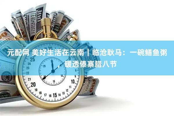 元配网 美好生活在云南｜临沧耿马：一碗鳝鱼粥，暖透傣寨腊八节