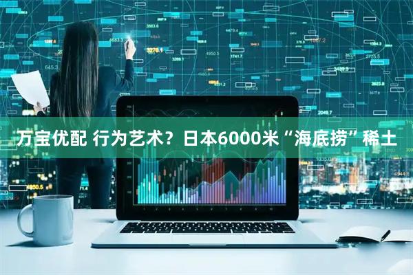 万宝优配 行为艺术？日本6000米“海底捞”稀土