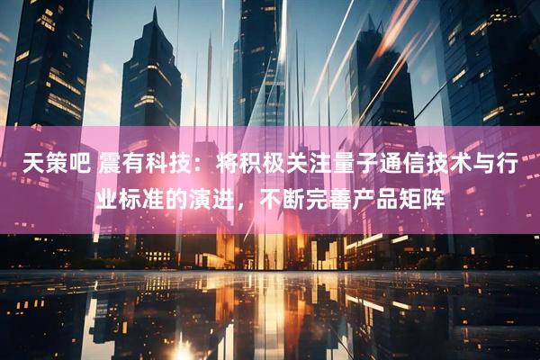 天策吧 震有科技：将积极关注量子通信技术与行业标准的演进，不断完善产品矩阵