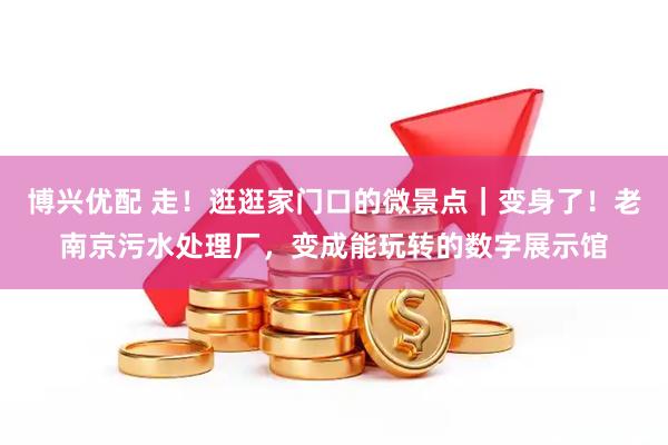 博兴优配 走！逛逛家门口的微景点｜变身了！老南京污水处理厂，变成能玩转的数字展示馆