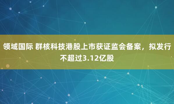 领域国际 群核科技港股上市获证监会备案，拟发行不超过3.12亿股