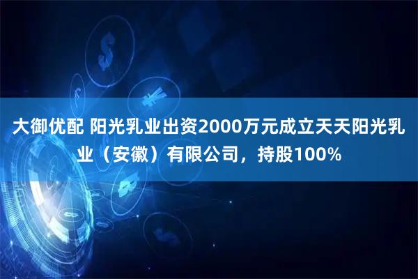 大御优配 阳光乳业出资2000万元成立天天阳光乳业（安徽）有限公司，持股100%