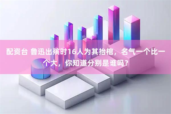 配资台 鲁迅出殡时16人为其抬棺，名气一个比一个大，你知道分别是谁吗？