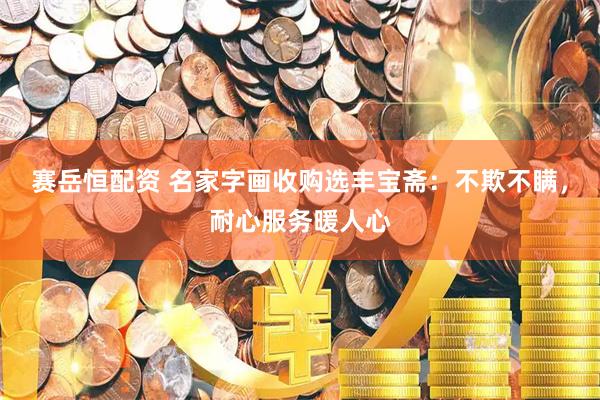 赛岳恒配资 名家字画收购选丰宝斋：不欺不瞒，耐心服务暖人心