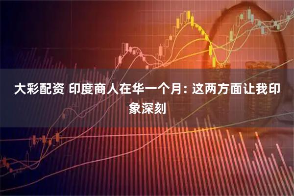 大彩配资 印度商人在华一个月: 这两方面让我印象深刻