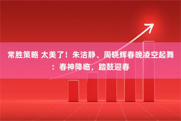 常胜策略 太美了！朱洁静、周晓辉春晚凌空起舞：春神降临，踏鼓迎春