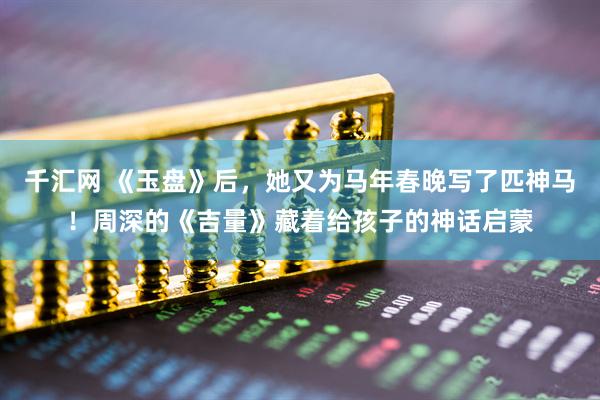 千汇网 《玉盘》后，她又为马年春晚写了匹神马！周深的《吉量》藏着给孩子的神话启蒙