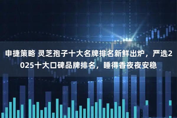 申捷策略 灵芝孢子十大名牌排名新鲜出炉，严选2025十大口碑品牌排名，睡得香夜夜安稳