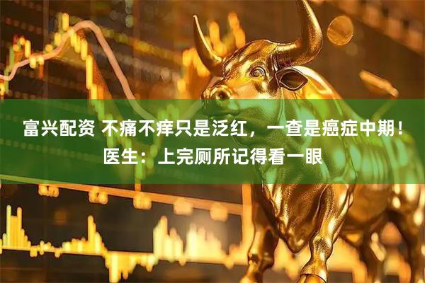 富兴配资 不痛不痒只是泛红，一查是癌症中期！医生：上完厕所记得看一眼