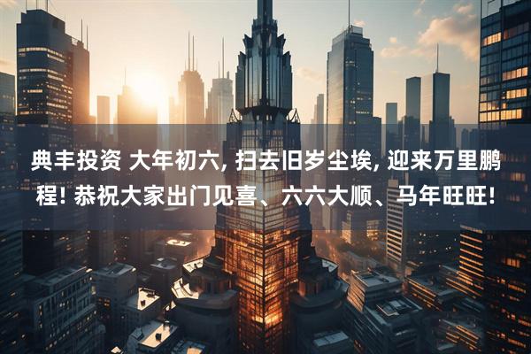 典丰投资 大年初六, 扫去旧岁尘埃, 迎来万里鹏程! 恭祝大家出门见喜、六六大顺、马年旺旺!