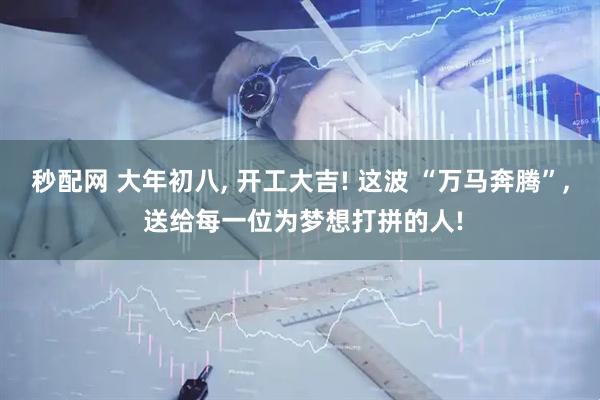 秒配网 大年初八, 开工大吉! 这波 “万马奔腾”, 送给每一位为梦想打拼的人!