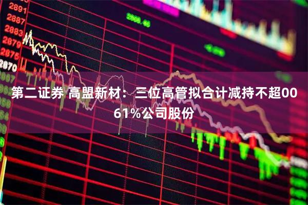 第二证券 高盟新材：三位高管拟合计减持不超0061%公司股份