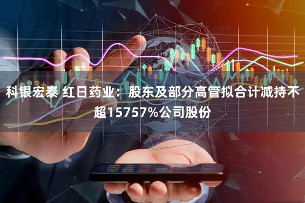 科银宏泰 红日药业：股东及部分高管拟合计减持不超15757%公司股份